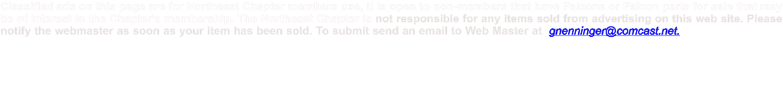 Classified ads on this page are for Northeast Chapter members use, it is open to non-members that have Falcons or Falcon parts for sale that may be of interest to the Chapter's membership. The Northeast Chapter is not responsible for any items sold from advertising on this web site. Please notify the webmaster as soon as your item has been sold. To submit send an email to Web Master at  gnenninger@comcast.net.  All adds will run for 60 days and must be renewed to remain posted.